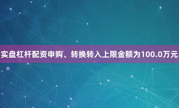 实盘杠杆配资申购、转换转入上限金额为100.0万元