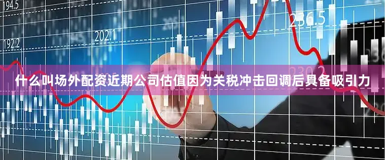 什么叫场外配资近期公司估值因为关税冲击回调后具备吸引力