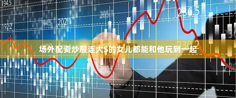 场外配资炒股连大S的女儿都能和他玩到一起