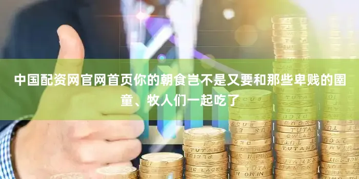 中国配资网官网首页你的朝食岂不是又要和那些卑贱的圉童、牧人们一起吃了