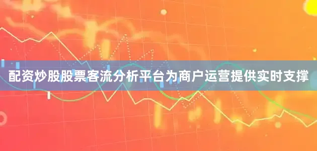 配资炒股股票客流分析平台为商户运营提供实时支撑