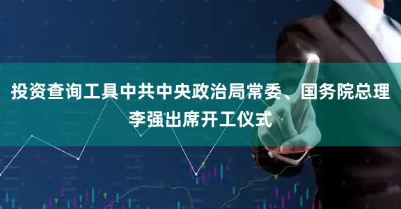 投资查询工具中共中央政治局常委、国务院总理李强出席开工仪式