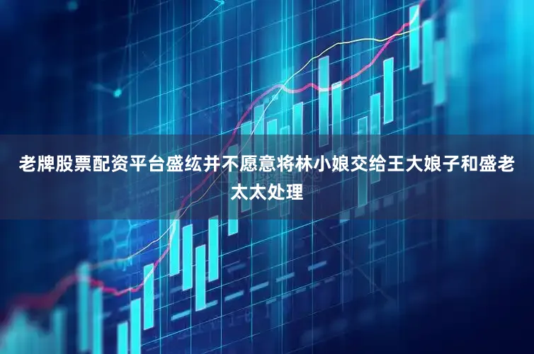 老牌股票配资平台盛纮并不愿意将林小娘交给王大娘子和盛老太太处理