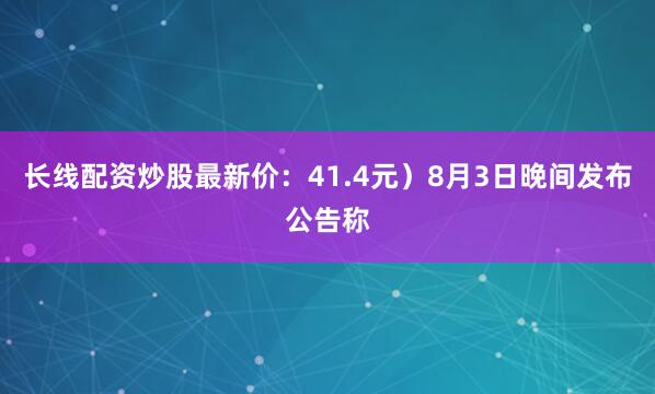 长线配资炒股最新价：41.4元）8月3日晚间发布公告称