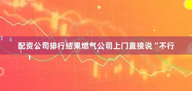 配资公司排行结果燃气公司上门直接说“不行